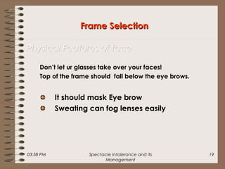 03:58 PM Spectacle Intolerance and its
Management
19
Don’t let ur glasses take over your faces!
Top of the frame should fall below the eye brows.
It should mask Eye brow
Sweating can fog lenses easily
Frame SelectionFrame Selection
Physical Features of facePhysical Features of face
 