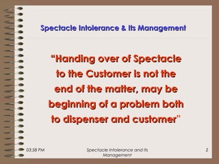 03:58 PM Spectacle Intolerance and its
Management
2
““Handing over of SpectacleHanding over of Spectacle
to the Customer is not theto the Customer is not the
end of the matter, may beend of the matter, may be
beginning of a problem bothbeginning of a problem both
to dispenser and customerto dispenser and customer”
Spectacle Intolerance & Its ManagementSpectacle Intolerance & Its Management
 