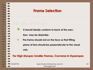03:58 PM Spectacle Intolerance and its
Management
23
It should ideally conform to back of the ears-
Ears may be dissimilar.
The frame should rest on the face so that fitting
plane of lens should be perpendicular to the visual
axis.
Frame SelectionFrame Selection
Side arms or TempleSide arms or Temple
For High Myopes Smaller Frames, Converse in HyperopesFor High Myopes Smaller Frames, Converse in Hyperopes
 