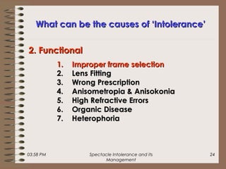03:58 PM Spectacle Intolerance and its
Management
24
What can be the causes of ‘Intolerance’What can be the causes of ‘Intolerance’
1.1. Improper frame selectionImproper frame selection
2.2. Lens FittingLens Fitting
3.3. Wrong PrescriptionWrong Prescription
4.4. Anisometropia & AnisokoniaAnisometropia & Anisokonia
5.5. High Refractive ErrorsHigh Refractive Errors
6.6. Organic DiseaseOrganic Disease
7.7. HeterophoriaHeterophoria
2. Functional2. Functional
 