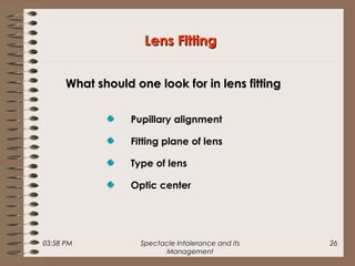 03:58 PM Spectacle Intolerance and its
Management
26
Pupillary alignment
Fitting plane of lens
Type of lens
Optic center
Lens FittingLens Fitting
What should one look for in lens fittingWhat should one look for in lens fitting
 