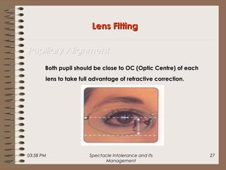 03:58 PM Spectacle Intolerance and its
Management
27
Both pupil should be close to OC (Optic Centre) of each
lens to take full advantage of refractive correction.
Lens FittingLens Fitting
Pupillary AlignmentPupillary Alignment
 