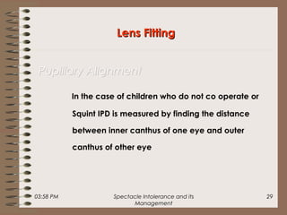 03:58 PM Spectacle Intolerance and its
Management
29
In the case of children who do not co operate or
Squint IPD is measured by finding the distance
between inner canthus of one eye and outer
canthus of other eye
Lens FittingLens Fitting
Pupillary AlignmentPupillary Alignment
 
