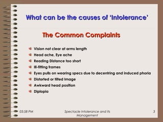 03:58 PM Spectacle Intolerance and its
Management
3
What can be the causes of ‘Intolerance’What can be the causes of ‘Intolerance’
Vision not clear at arms length
Head ache, Eye ache
Reading Distance too short
Ill-fitting frames
Eyes pulls on wearing specs due to decentring and induced phoria
Distorted or tilted Image
Awkward head position
Diplopia
The Common ComplaintsThe Common Complaints
 