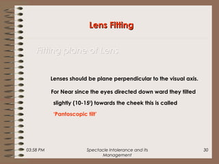 03:58 PM Spectacle Intolerance and its
Management
30
Lenses should be plane perpendicular to the visual axis.
For Near since the eyes directed down ward they tilted
slightly (10-150
) towards the cheek this is called
‘Pantoscopic tilt’
Lens FittingLens Fitting
Fitting plane of LensFitting plane of Lens
 