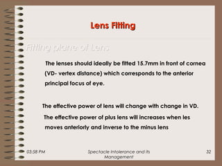 03:58 PM Spectacle Intolerance and its
Management
32
The lenses should ideally be fitted 15.7mm in front of cornea
(VD- vertex distance) which corresponds to the anterior
principal focus of eye.
The effective power of lens will change with change in VD.
The effective power of plus lens will increases when les
moves anteriorly and inverse to the minus lens
Lens FittingLens Fitting
Fitting plane of LensFitting plane of Lens
 
