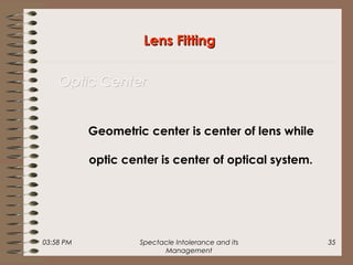 03:58 PM Spectacle Intolerance and its
Management
35
Geometric center is center of lens while
optic center is center of optical system.
Lens FittingLens Fitting
Optic CenterOptic Center
 