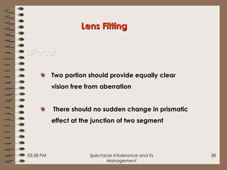 03:58 PM Spectacle Intolerance and its
Management
38
Lens FittingLens Fitting
BifocalsBifocals
Two portion should provide equally clear
vision free from aberration
There should no sudden change in prismatic
effect at the junction of two segment
 