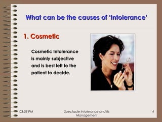 03:58 PM Spectacle Intolerance and its
Management
4
What can be the causes of ‘Intolerance’What can be the causes of ‘Intolerance’
1. Cosmetic1. Cosmetic
Cosmetic IntoleranceCosmetic Intolerance
is mainly subjectiveis mainly subjective
and is best left to theand is best left to the
patient to decide.patient to decide.
 