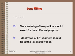 03:58 PM Spectacle Intolerance and its
Management
40
Lens FittingLens Fitting
BifocalsBifocals
The centering of two portion should
exact for their different purpose.
Ideally top of B/F segment should
be at the level of lower lid.
 