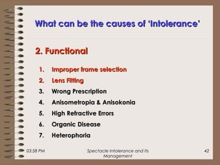 03:58 PM Spectacle Intolerance and its
Management
42
What can be the causes of ‘Intolerance’What can be the causes of ‘Intolerance’
1.1. Improper frame selectionImproper frame selection
2.2. Lens FittingLens Fitting
3.3. Wrong PrescriptionWrong Prescription
4.4. Anisometropia & AnisokoniaAnisometropia & Anisokonia
5.5. High Refractive ErrorsHigh Refractive Errors
6.6. Organic DiseaseOrganic Disease
7.7. HeterophoriaHeterophoria
2. Functional2. Functional
 
