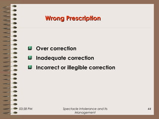 03:58 PM Spectacle Intolerance and its
Management
44
Wrong PrescriptionWrong Prescription
Over correction
Inadequate correction
Incorrect or illegible correction
 