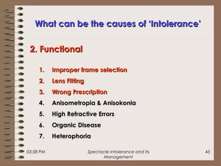 03:58 PM Spectacle Intolerance and its
Management
45
What can be the causes of ‘Intolerance’What can be the causes of ‘Intolerance’
1.1. Improper frame selectionImproper frame selection
2.2. Lens FittingLens Fitting
3.3. Wrong PrescriptionWrong Prescription
4.4. Anisometropia & AnisokoniaAnisometropia & Anisokonia
5.5. High Refractive ErrorsHigh Refractive Errors
6.6. Organic DiseaseOrganic Disease
7.7. HeterophoriaHeterophoria
2. Functional2. Functional
 