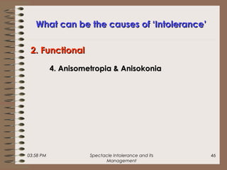 03:58 PM Spectacle Intolerance and its
Management
46
What can be the causes of ‘Intolerance’What can be the causes of ‘Intolerance’
4. Anisometropia & Anisokonia4. Anisometropia & Anisokonia
2. Functional2. Functional
 