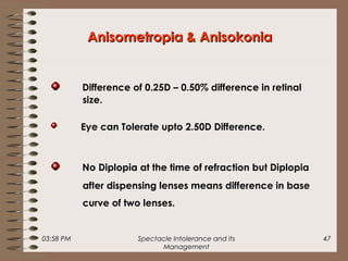 03:58 PM Spectacle Intolerance and its
Management
47
Anisometropia & AnisokoniaAnisometropia & Anisokonia
Difference of 0.25D – 0.50% difference in retinal
size.
Eye can Tolerate upto 2.50D Difference.
No Diplopia at the time of refraction but Diplopia
after dispensing lenses means difference in base
curve of two lenses.
 