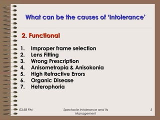 03:58 PM Spectacle Intolerance and its
Management
5
What can be the causes of ‘Intolerance’What can be the causes of ‘Intolerance’
1.1. Improper frame selectionImproper frame selection
2.2. Lens FittingLens Fitting
3.3. Wrong PrescriptionWrong Prescription
4.4. Anisometropia & AnisokoniaAnisometropia & Anisokonia
5.5. High Refractive ErrorsHigh Refractive Errors
6.6. Organic DiseaseOrganic Disease
7.7. HeterophoriaHeterophoria
2. Functional2. Functional
 