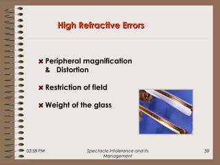 03:58 PM Spectacle Intolerance and its
Management
50
High Refractive ErrorsHigh Refractive Errors
Peripheral magnification
& Distortion
Restriction of field
Weight of the glass
 