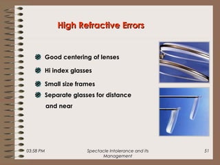 03:58 PM Spectacle Intolerance and its
Management
51
High Refractive ErrorsHigh Refractive Errors
Good centering of lenses
Hi index glasses
Small size frames
Separate glasses for distance
and near
 