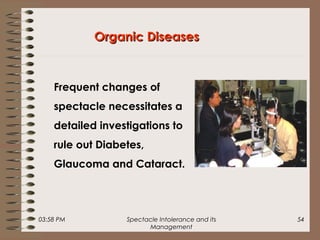 03:58 PM Spectacle Intolerance and its
Management
54
Organic DiseasesOrganic Diseases
Frequent changes of
spectacle necessitates a
detailed investigations to
rule out Diabetes,
Glaucoma and Cataract.
 