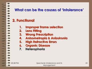 03:58 PM Spectacle Intolerance and its
Management
55
What can be the causes of ‘Intolerance’What can be the causes of ‘Intolerance’
1.1. Improper frame selectionImproper frame selection
2.2. Lens FittingLens Fitting
3.3. Wrong PrescriptionWrong Prescription
4.4. Anisometropia & AnisokoniaAnisometropia & Anisokonia
5.5. High Refractive ErrorsHigh Refractive Errors
6.6. Organic DiseaseOrganic Disease
7.7. HeterophoriaHeterophoria
2. Functional2. Functional
 