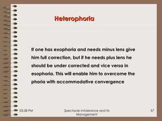 03:58 PM Spectacle Intolerance and its
Management
57
HeterophoriaHeterophoria
If one has exophoria and needs minus lens give
him full correction, but if he needs plus lens he
should be under corrected and vice versa in
esophoria. This will enable him to overcome the
phoria with accommodative convergence
 