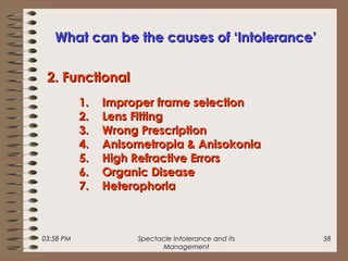 03:58 PM Spectacle Intolerance and its
Management
58
What can be the causes of ‘Intolerance’What can be the causes of ‘Intolerance’
1.1. Improper frame selectionImproper frame selection
2.2. Lens FittingLens Fitting
3.3. Wrong PrescriptionWrong Prescription
4.4. Anisometropia & AnisokoniaAnisometropia & Anisokonia
5.5. High Refractive ErrorsHigh Refractive Errors
6.6. Organic DiseaseOrganic Disease
7.7. HeterophoriaHeterophoria
2. Functional2. Functional
 