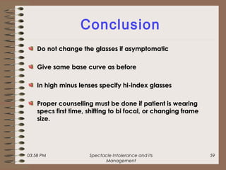 03:58 PM Spectacle Intolerance and its
Management
59
Conclusion
Do not change the glasses if asymptomaticDo not change the glasses if asymptomatic
Give same base curve as beforeGive same base curve as before
In high minus lenses specify hi-index glassesIn high minus lenses specify hi-index glasses
Proper counselling must be done if patient is wearingProper counselling must be done if patient is wearing
specs first time, shifting to bi focal, or changing framespecs first time, shifting to bi focal, or changing frame
size.size.
 