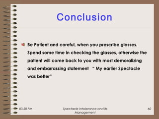 03:58 PM Spectacle Intolerance and its
Management
60
Conclusion
Be Patient and careful, when you prescribe glasses.
Spend some time in checking the glasses, otherwise the
patient will come back to you with most demoralizing
and embarrassing statement “ My earlier Spectacle
was better”
 