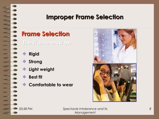 03:58 PM Spectacle Intolerance and its
Management
8
Improper Frame SelectionImproper Frame Selection
Rigid
Strong
Light weight
Best fit
Comfortable to wear
Frame SelectionFrame Selection
The Frame must beThe Frame must be
 