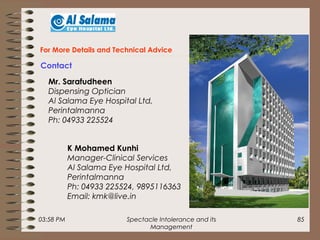 03:58 PM Spectacle Intolerance and its
Management
85
For More Details and Technical Advice
Contact
Mr. Sarafudheen
Dispensing Optician
Al Salama Eye Hospital Ltd,
Perintalmanna
Ph: 04933 225524
K Mohamed Kunhi
Manager-Clinical Services
Al Salama Eye Hospital Ltd,
Perintalmanna
Ph: 04933 225524, 9895116363
Email: kmk@live.in
 