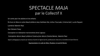 SPECTACLE MAJA
par le Collectif X
Un conte pour les adultes et les enfants
Écriture et Mise en scène Maud Lefebvre Avec Kathleen Dol, Arthur Fourcade, Cristina Iosif, Lucile Paysant
Lumières Valentin Paul
Son Clément Fessy
Conception et réalisation marionnettes Anne Legroux
Conception décors Maud Lefebvre Construction décors Charles Boinot, Valentin Paul
Apport pédagogique proposé par Vanessa Facente et Agnès Garrel, professeures relais de La Comédie de Saint-Étienne
Représentation à la salle du Sillon, Pleubian, le mardi 22 février
 