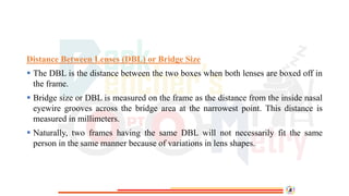 Distance Between Lenses (DBL) or Bridge Size
 The DBL is the distance between the two boxes when both lenses are boxed off in
the frame.
 Bridge size or DBL is measured on the frame as the distance from the inside nasal
eyewire grooves across the bridge area at the narrowest point. This distance is
measured in millimeters.
 Naturally, two frames having the same DBL will not necessarily fit the same
person in the same manner because of variations in lens shapes.
 