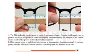 A, The DBL or bridge size is measured on the frame as the distance from the inside nasal eyewire
grooves across the bridge area at its narrowest point. When measuring the bridge size, we cannot
see the inside of the groove and must estimate its location.
B, If the measurement is made from lens opening to lens opening, then approximately ½ mm per
groove must be subtracted from the measure depending upon the depth of the groove.
 