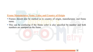 Frame Manufacturer Name, Color, and Country of Origin
 Frames should also be marked as to country of origin, manufacturer, and frame
name.
 This can be confusing if the frame color is also specified by number and both
numbers are stamped on the frame.
 