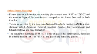 Safety Frame Markings
 Frames that are suitable for use as safety glasses must have “Z87” or “Z87-2” and
the name or logo of the manufacturer stamped on the frame front and on both
temples.
 This is as specified by the American National Standards Institute (ANSI) in their
standard called American National Standard Practice for Occupational and
Educational Eye and Face Protection .
 The standard is numbered as Z87.1. If a pair of glasses has safety lenses, but is not
in a frame marked “Z87” or “Z87-2,” the glasses are not safety glasses.
 