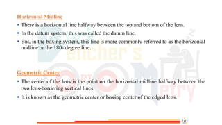 Horizontal Midline
 There is a horizontal line halfway between the top and bottom of the lens.
 In the datum system, this was called the datum line.
 But, in the boxing system, this line is more commonly referred to as the horizontal
midline or the 180- degree line.
Geometric Center
 The center of the lens is the point on the horizontal midline halfway between the
two lens-bordering vertical lines.
 It is known as the geometric center or boxing center of the edged lens.
 