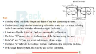 Size
 The size of the lens is the length and depth of the box containing the lens.
 The horizontal length is now commonly referred to as the eye size when referring
to the frame and the lens size when referring to the lenses.
 It is denoted by the letter ‘A’. Both are measured in millimeters
 The letter “B” denotes the vertical measure of the box enclosing the lens.
 Both “A” and “B” are in a sense independent of lens shape.
 The letter “C” refers to the width of the lens itself along the horizontal midline.
 In the older datum system, this was the eye size of the frame.
 
