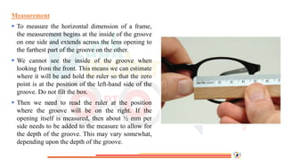 Measurement
 To measure the horizontal dimension of a frame,
the measurement begins at the inside of the groove
on one side and extends across the lens opening to
the farthest part of the groove on the other.
 We cannot see the inside of the groove when
looking from the front. This means we can estimate
where it will be and hold the ruler so that the zero
point is at the position of the left-hand side of the
groove. Do not filt the box.
 Then we need to read the ruler at the position
where the groove will be on the right. If the
opening itself is measured, then about ½ mm per
side needs to be added to the measure to allow for
the depth of the groove. This may vary somewhat,
depending upon the depth of the groove.
 