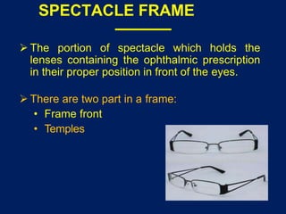 SPECTACLE FRAME
 The portion of spectacle which holds the
lenses containing the ophthalmic prescription
in their proper position in front of the eyes.
 There are two part in a frame:
• Frame front
• Temples
 