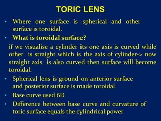TORIC LENS
• Where one surface is spherical and other
surface is toroidal.
• What is toroidal surface?
if we visualise a cylinder its one axis is curved while
other is straight which is the axis of cylinder-> now
straight axis is also curved then surface will become
toroidal.
• Spherical lens is ground on anterior surface
and posterior surface is made toroidal
• Base curve used 6D
• Difference between base curve and curvature of
toric surface equals the cylindrical power
 