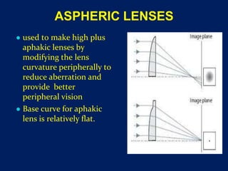 ASPHERIC LENSES
● used to make high plus
aphakic lenses by
modifying the lens
curvature peripherally to
reduce aberration and
provide better
peripheral vision
● Base curve for aphakic
lens is relatively flat.
 