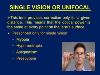SINGLE VISION OR UNIFOCAL
This lens provides correction only for a given
distance. This means that the optical power is
the same at every point on the lens’s surface.
 Prescribed only for single vision:
• Myopia
• Hypermetropia
• Astigmatism
• Presbyopia
 