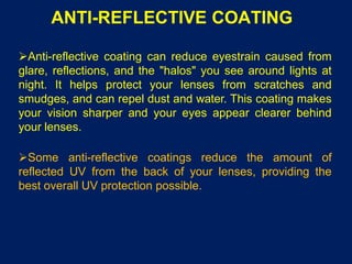 ANTI-REFLECTIVE COATING
Anti-reflective coating can reduce eyestrain caused from
glare, reflections, and the "halos" you see around lights at
night. It helps protect your lenses from scratches and
smudges, and can repel dust and water. This coating makes
your vision sharper and your eyes appear clearer behind
your lenses.
Some anti-reflective coatings reduce the amount of
reflected UV from the back of your lenses, providing the
best overall UV protection possible.
 