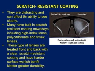 SCRATCH- RESISTANT COATING
• They are distracting and
can affect thr ability to see
clearly.
• Many have built in scratch
resistant coating nowadays
including high-index lense,
polycarbonate and trivex
lenses.
• These type of lenses are
treated front and back with
a clear, scratch-resistant
coating and have harder
surface wchich benfit
kidsfor greater durability.
 