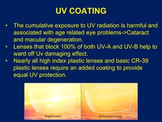 UV COATING
• The cumulative exposure to UV radiation is harmful and
associated with age related eye problems->Cataract
and macular degeneration.
• Lenses that block 100% of both UV-A and UV-B help to
ward off Uv damaging effect.
• Nearly all high index plastic lenses and basic CR-39
plastic lenses require an added coating to provide
equal UV protection.
 