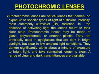 PHOTOCHROMIC LENSES
Photochromic lenses are optical lenses that darken on
exposure to specific types of light of sufficient intensity,
most commonly ultraviolet (UV) radiation. In the
absence of activating light the lenses return to their
clear state. Photochromic lenses may be made of
glass, polycarbonate, or another plastic. They are
principally used in eyeglasses that are dark in bright
sunlight, but clear in low ambient light conditions. They
darken significantly within about a minute of exposure
to bright light, and take somewhat longer to clear. A
range of clear and dark transmittances are available.
 