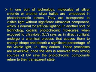  In one sort of technology, molecules of silver
chloride or another silver halide are embedded in
photochromatic lenses. They are transparent to
visible light without significant ultraviolet component,
which is normal for artificial lighting. In another sort of
technology, organic photochromic molecules, when
exposed to ultraviolet (UV) rays as in direct sunlight,
undergo a chemical process that causes them to
change shape and absorb a significant percentage of
the visible light, i.e., they darken. These processes
are reversible; once the lens is removed from strong
sources of UV rays the photochromic compounds
return to their transparent state.
 
