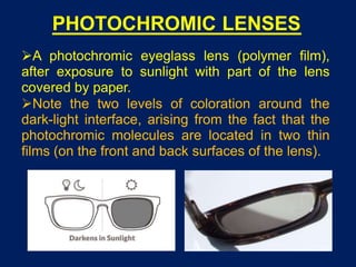 PHOTOCHROMIC LENSES
A photochromic eyeglass lens (polymer film),
after exposure to sunlight with part of the lens
covered by paper.
Note the two levels of coloration around the
dark-light interface, arising from the fact that the
photochromic molecules are located in two thin
films (on the front and back surfaces of the lens).
 
