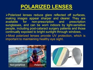 POLARIZED LENSES
Polarized lenses reduce glare reflected off surfaces,
making images appear sharper and clearer. They are
available for non-prescription and prescription
sunglasses, and can be worn indoors by light-sensitive
people, including post-cataract surgery patients and those
continually exposed to bright sunlight through windows.
Most polarized lenses provide UV protection, which is
important to maintaining healthy eye sight.
 