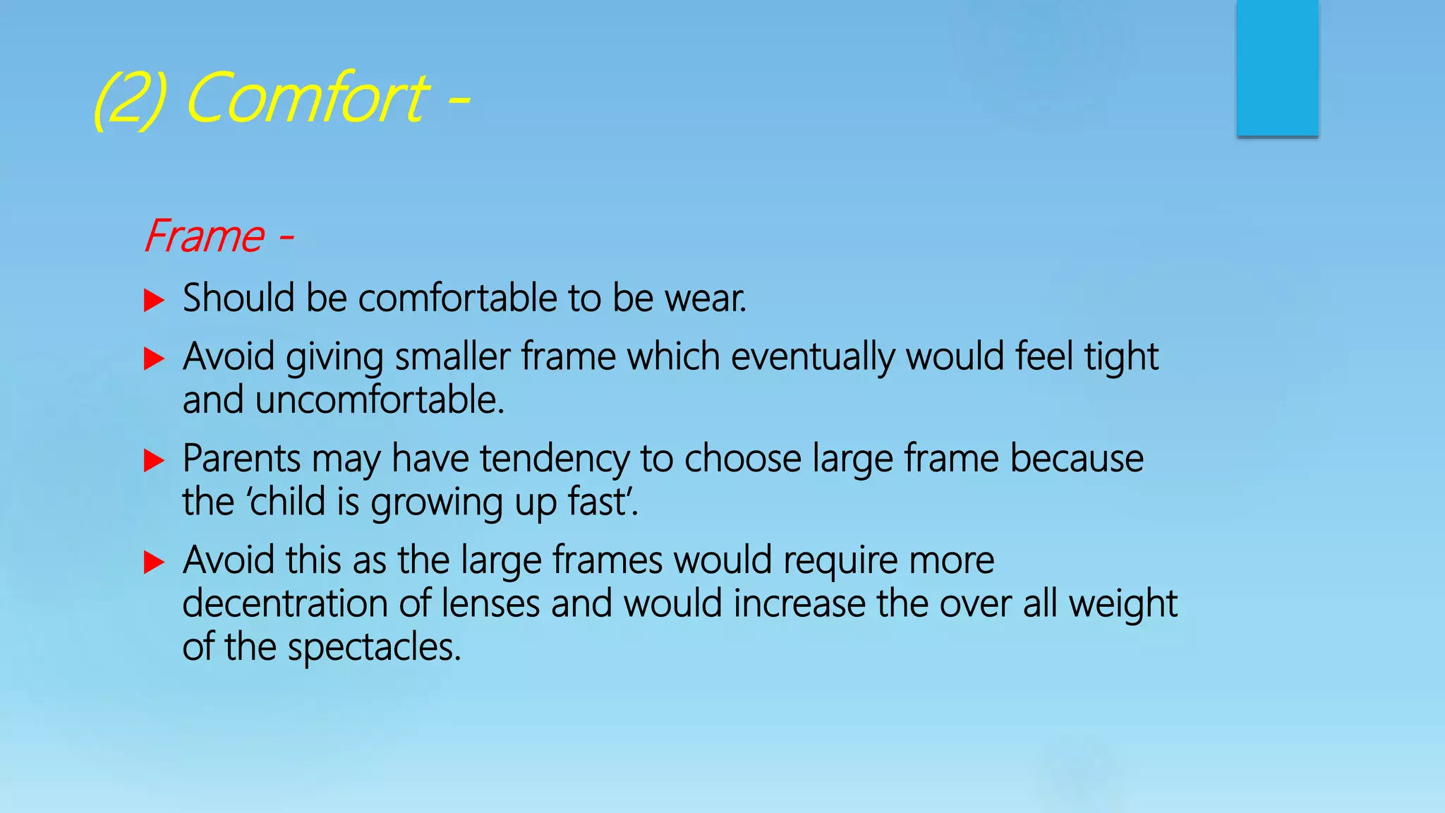 (2) Comfort -
Frame -
 Should be comfortable to be wear.
 Avoid giving smaller frame which eventually would feel tight
and uncomfortable.
 Parents may have tendency to choose large frame because
the ‘child is growing up fast’.
 Avoid this as the large frames would require more
decentration of lenses and would increase the over all weight
of the spectacles.
 